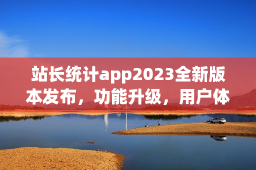 站长统计app2023全新版本发布，功能升级，用户体验大幅提升