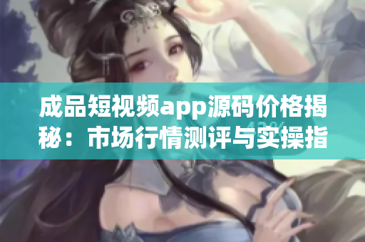 成品短视频app源码价格揭秘：市场行情测评与实操指南