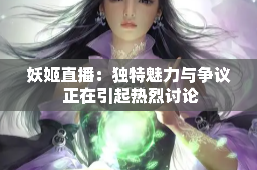 妖姬直播：独特魅力与争议 正在引起热烈讨论