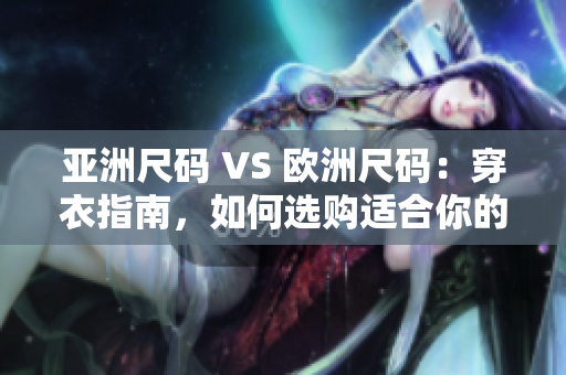 亚洲尺码 VS 欧洲尺码：穿衣指南，如何选购适合你的服装？