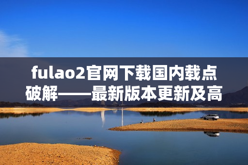 fulao2官网下载国内载点破解——最新版本更新及高速安全下载推荐