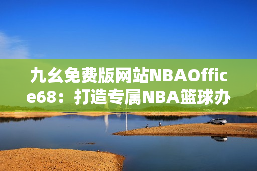 九幺免费版网站NBAOffice68：打造专属NBA篮球办公室的终极利器