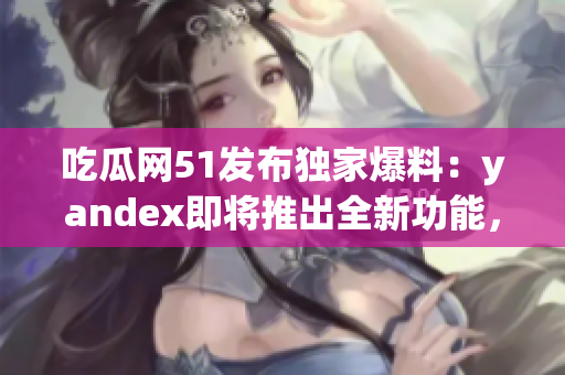 吃瓜网51发布独家爆料：yandex即将推出全新功能，引发行业热议