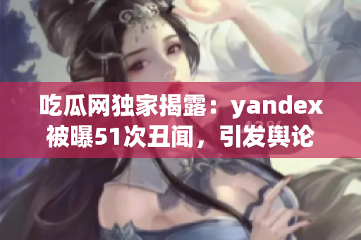 吃瓜网独家揭露：yandex被曝51次丑闻，引发舆论热议