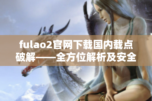 fulao2官网下载国内载点破解——全方位解析及安全下载指南