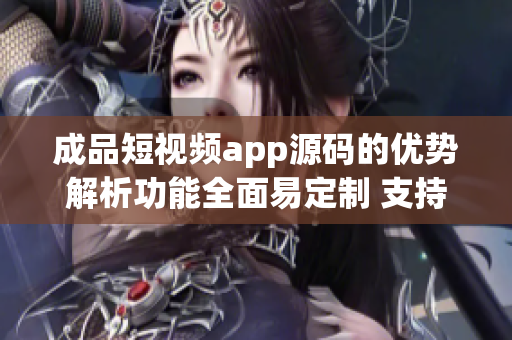 成品短视频app源码的优势解析功能全面易定制 支持多平台发布