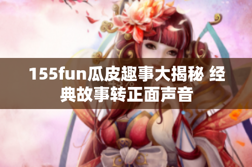 155fun瓜皮趣事大揭秘 经典故事转正面声音