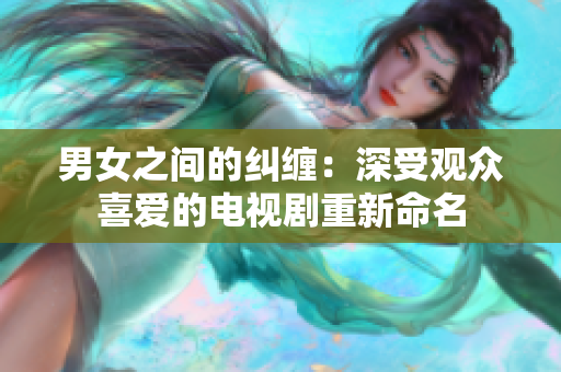 男女之间的纠缠：深受观众喜爱的电视剧重新命名