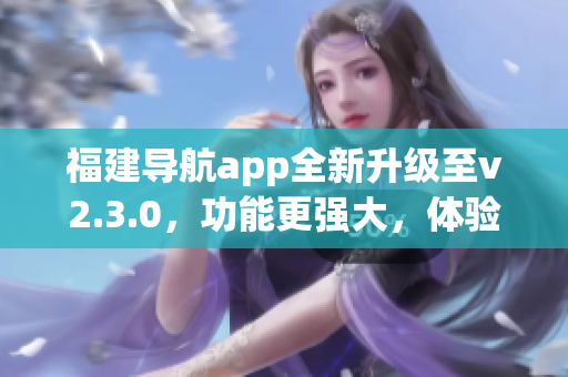 福建导航app全新升级至v2.3.0，功能更强大，体验更智能