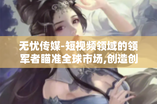 无忧传媒-短视频领域的领军者瞄准全球市场,创造创新成就