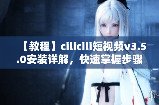 【教程】cilicili短视频v3.5.0安装详解，快速掌握步骤