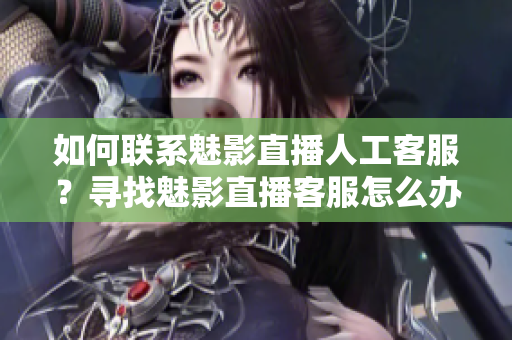 如何联系魅影直播人工客服？寻找魅影直播客服怎么办？找到魅影直播人工客服方法分享