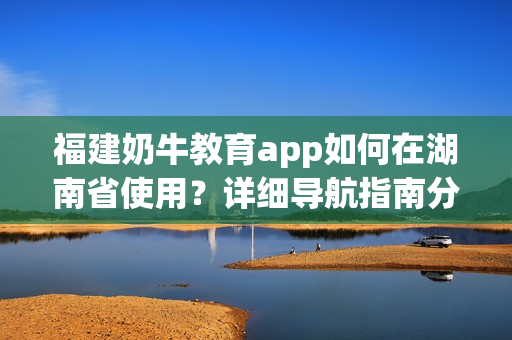 福建奶牛教育app如何在湖南省使用？详细导航指南分享