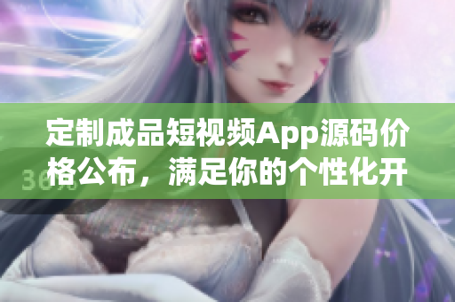 定制成品短视频App源码价格公布，满足你的个性化开发需求