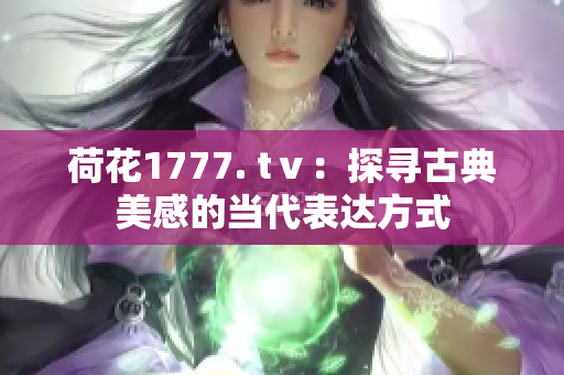 荷花1777. tⅴ：探寻古典美感的当代表达方式