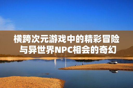 横跨次元游戏中的精彩冒险 与异世界NPC相会的奇幻故事