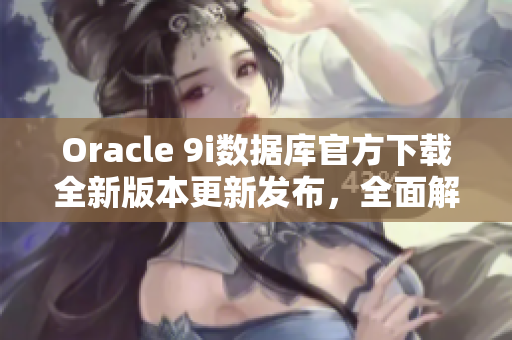 Oracle 9i数据库官方下载全新版本更新发布，全面解析安装和使用攻略