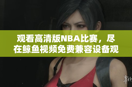 观看高清版NBA比赛，尽在鲸鱼视频免费兼容设备观看