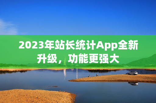 2023年站长统计App全新升级，功能更强大