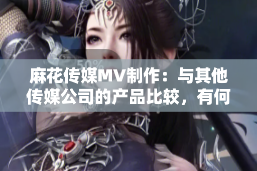 麻花传媒MV制作：与其他传媒公司的产品比较，有何不同？