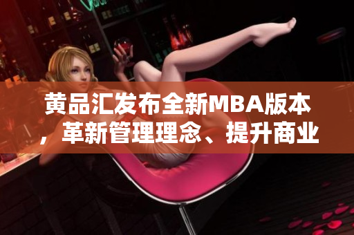 黄品汇发布全新MBA版本，革新管理理念、提升商业价值