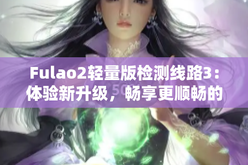 Fulao2轻量版检测线路3：体验新升级，畅享更顺畅的网络连接