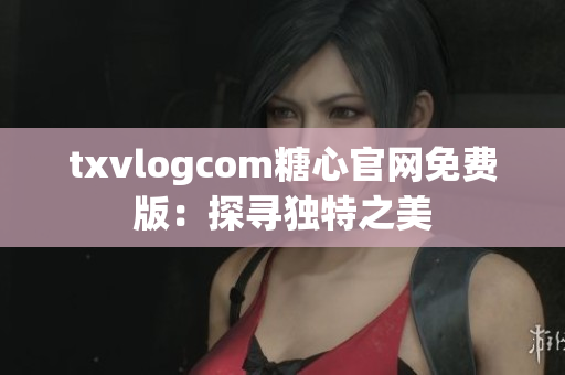 txvlogcom糖心官网免费版：探寻独特之美