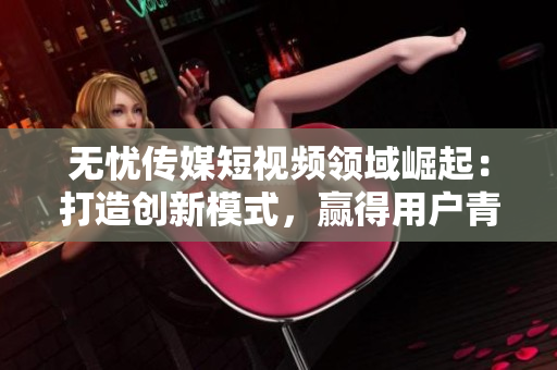 无忧传媒短视频领域崛起：打造创新模式，赢得用户青睐