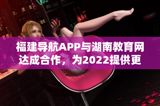 福建导航APP与湖南教育网达成合作，为2022提供更便捷教育信息服务