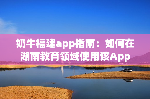 奶牛福建app指南：如何在湖南教育领域使用该App