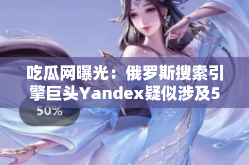 吃瓜网曝光：俄罗斯搜索引擎巨头Yandex疑似涉及51项丑闻，震惊网友！