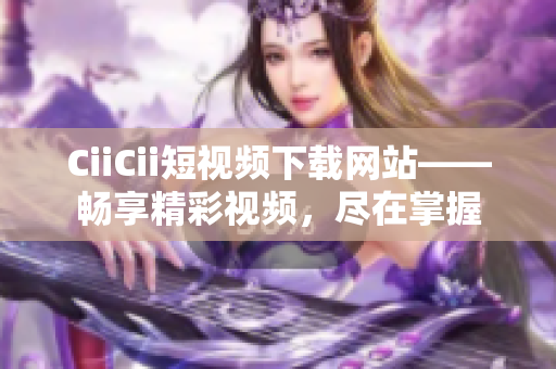 CiiCii短视频下载网站——畅享精彩视频，尽在掌握