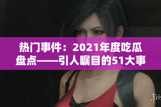 热门事件：2021年度吃瓜盘点——引人瞩目的51大事件盘点