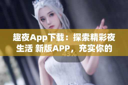 趣夜App下载：探索精彩夜生活 新版APP，充实你的夜晚生活。