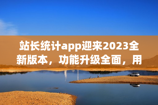 站长统计app迎来2023全新版本，功能升级全面，用户体验再升级