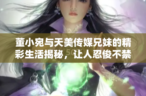 董小宛与天美传媒兄妹的精彩生活揭秘，让人忍俊不禁