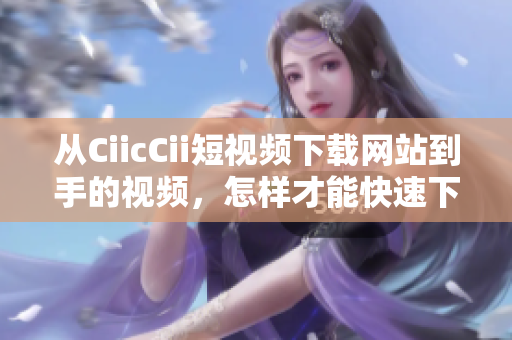 从CiicCii短视频下载网站到手的视频，怎样才能快速下载到本地？