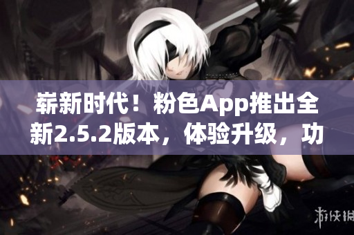 崭新时代！粉色App推出全新2.5.2版本，体验升级，功能全面升级