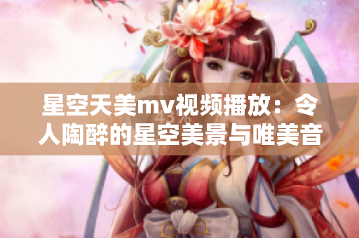 星空天美mv视频播放：令人陶醉的星空美景与唯美音乐展现