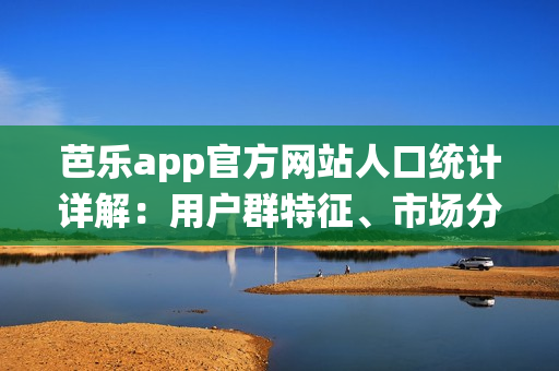 芭乐app官方网站人口统计详解：用户群特征、市场分布和增长趋势