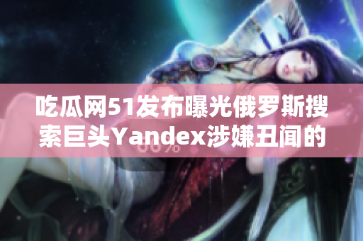 吃瓜网51发布曝光俄罗斯搜索巨头Yandex涉嫌丑闻的报道