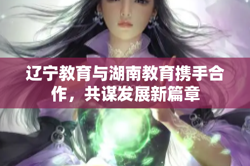 辽宁教育与湖南教育携手合作，共谋发展新篇章