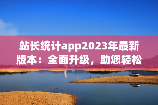 站长统计app2023年最新版本：全面升级，助您轻松管理网站数据