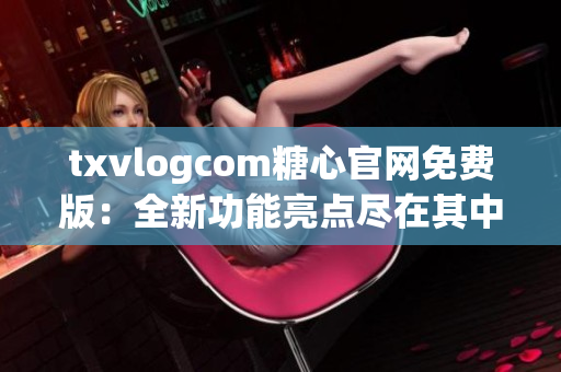 txvlogcom糖心官网免费版：全新功能亮点尽在其中