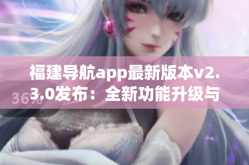 福建导航app最新版本v2.3.0发布：全新功能升级与体验优化助您畅游福建省