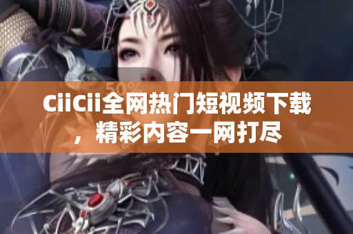 CiiCii全网热门短视频下载，精彩内容一网打尽