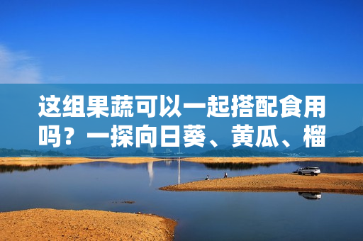 这组果蔬可以一起搭配食用吗？一探向日葵、黄瓜、榴莲和丝瓜的美食搭配方式