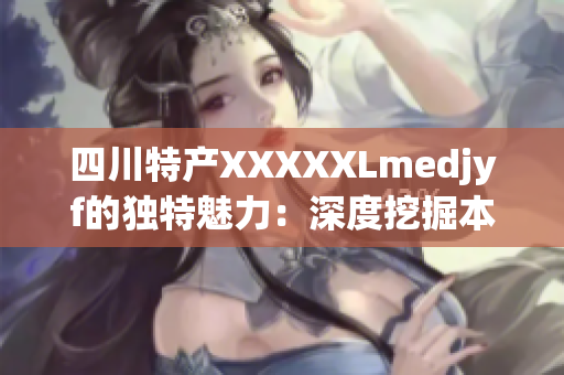 四川特产XXXXXLmedjyf的独特魅力：深度挖掘本土匠人文化