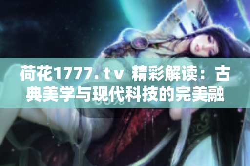 荷花1777. tⅴ 精彩解读：古典美学与现代科技的完美融合