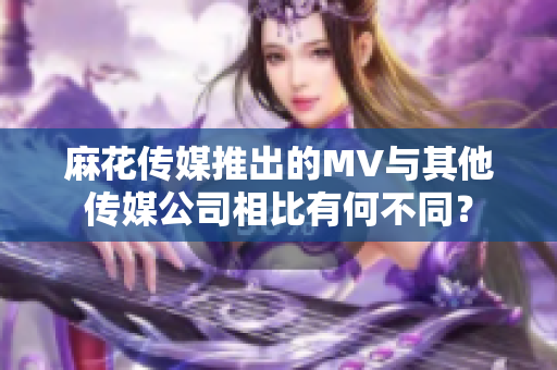 麻花传媒推出的MV与其他传媒公司相比有何不同？